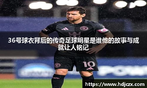 36号球衣背后的传奇足球明星是谁他的故事与成就让人铭记